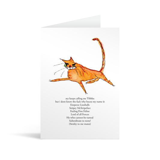 A white rectangular card with a comical hand illustrated ginger cat and funny text saying "'zey keeps calling me Tibbles but I don’t know the fack why becoz my name iz Emperor Lionballs Stripy McStripeface Feeling Fine Feline Lord of all Fences He who cannot be tamed Subordinate to none! (Swishy to me mates) "