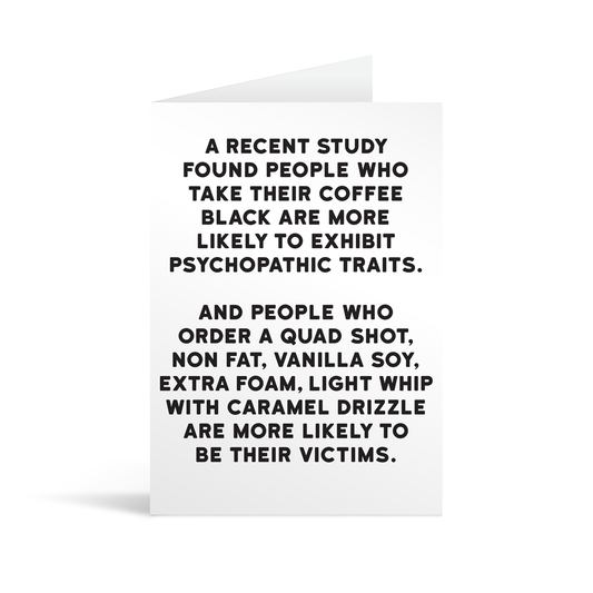 White rectangular card with black text saying: "A recent study found people who take their coffee black are more likely to exhibit psychopathic traits. And people who order a quad shot, non fat, vanilla soy, extra foam, light whip with caramel drizzle are more likely to be their victims."